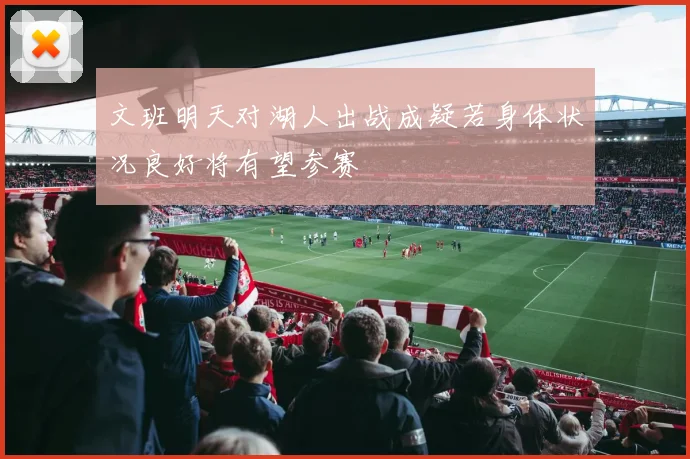 文班明天对湖人出战成疑若身体状况良好将有望参赛