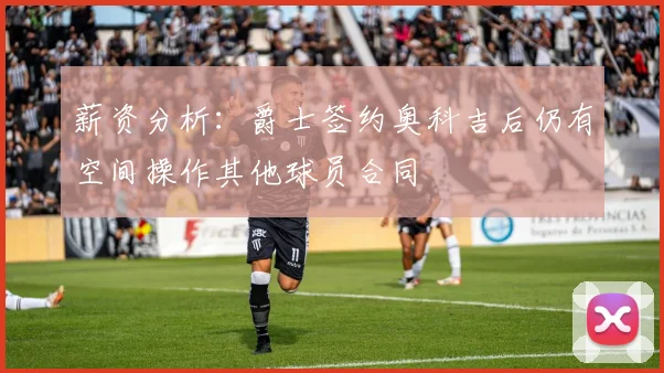 薪资分析：爵士签约奥科吉后仍有空间操作其他球员合同