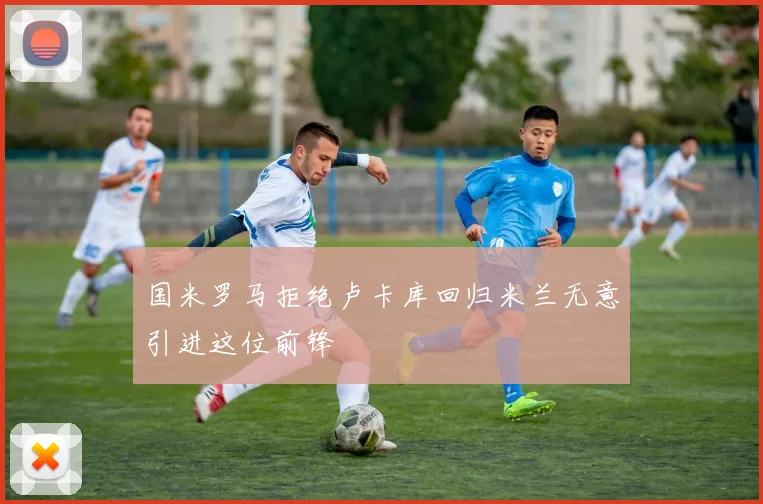 国米罗马拒绝卢卡库回归米兰无意引进这位前锋
