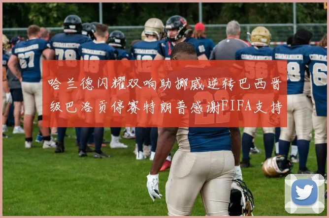 哈兰德闪耀双响助挪威逆转巴西晋级巴洛贡停赛特朗普感谢FIFA支持