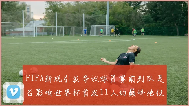 FIFA新规引发争议球员赛前列队是否影响世界杯首发11人的巅峰地位