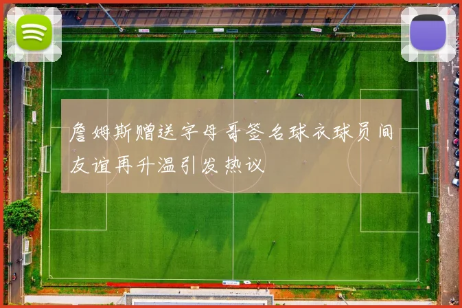 詹姆斯赠送字母哥签名球衣球员间友谊再升温引发热议