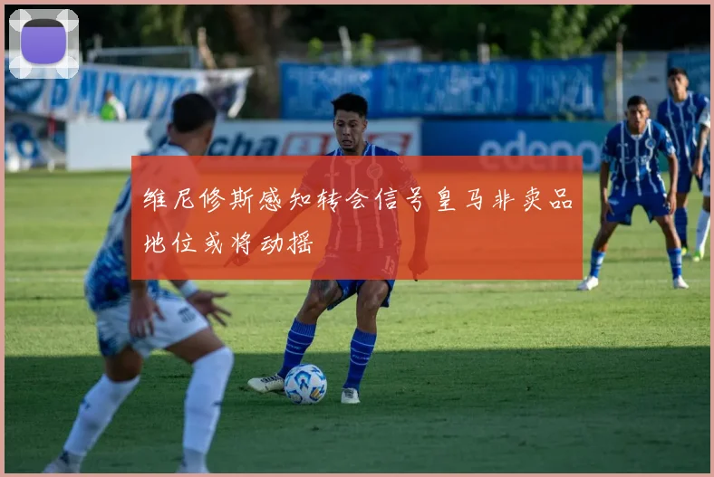 维尼修斯感知转会信号皇马非卖品地位或将动摇