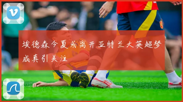 埃德森今夏或离开亚特兰大英超梦成真引关注