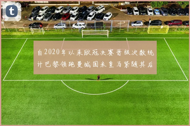 自2020年以来欧冠决赛晋级次数统计巴黎领跑曼城国米皇马紧随其后