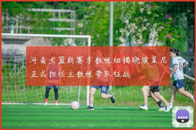 河南女篮新赛季教练组揭晓埃莱尼正式担任主教练带队征战