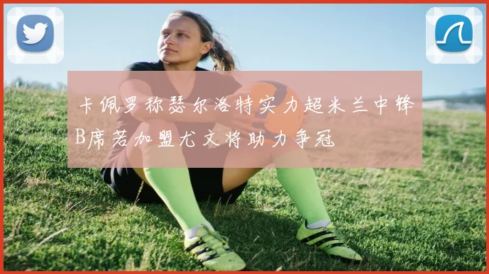 卡佩罗称瑟尔洛特实力超米兰中锋B席若加盟尤文将助力争冠