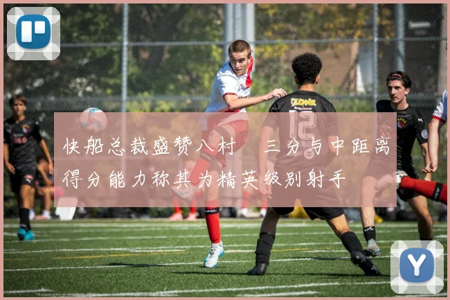 快船总裁盛赞八村塁三分与中距离得分能力称其为精英级别射手