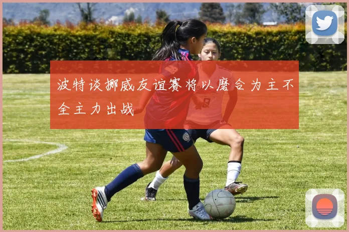 波特谈挪威友谊赛将以磨合为主不全主力出战