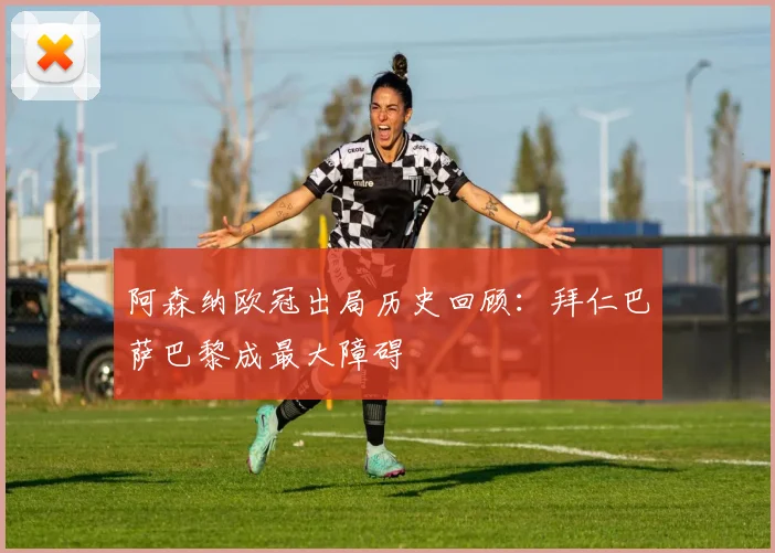 阿森纳欧冠出局历史回顾：拜仁巴萨巴黎成最大障碍