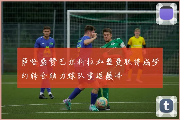 萨哈盛赞巴尔科拉加盟曼联将成梦幻转会助力球队重返巅峰