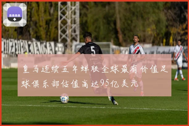 皇马连续五年蝉联全球最有价值足球俱乐部估值高达95亿美元