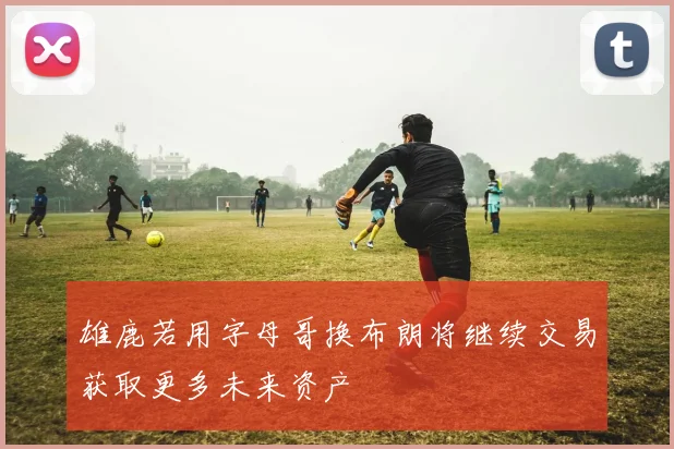 雄鹿若用字母哥换布朗将继续交易获取更多未来资产