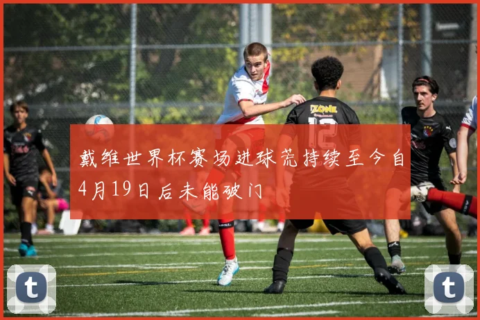 戴维世界杯赛场进球荒持续至今自4月19日后未能破门
