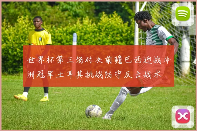 世界杯第三场对决前瞻巴西迎战非洲冠军土耳其挑战防守反击战术