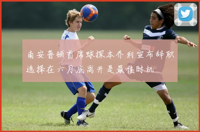 南安普顿首席球探本乔利宣布辞职选择在六月底离开是最佳时机