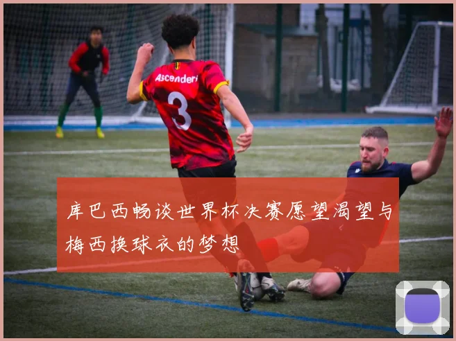 库巴西畅谈世界杯决赛愿望渴望与梅西换球衣的梦想