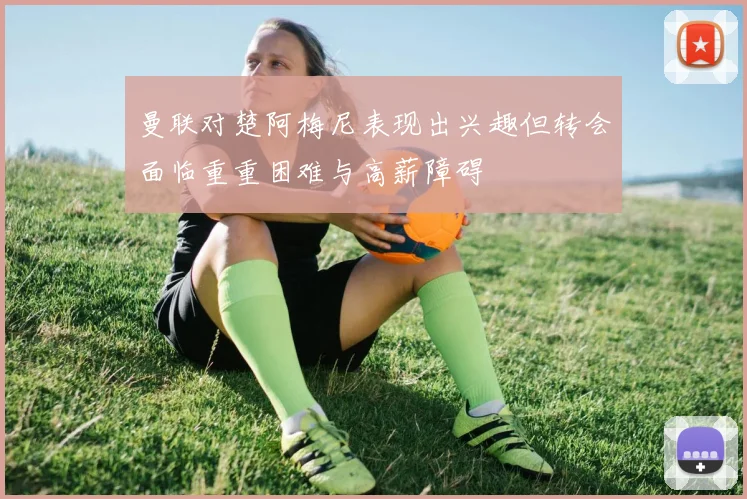 曼联对楚阿梅尼表现出兴趣但转会面临重重困难与高薪障碍