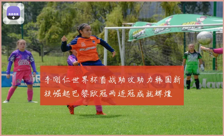 李刚仁世界杯首战助攻助力韩国新核崛起巴黎欧冠两连冠成就辉煌