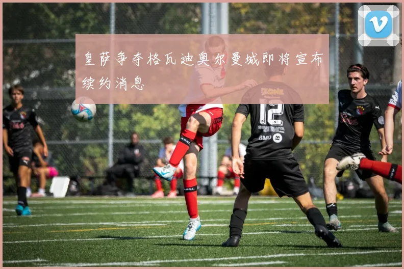 皇萨争夺格瓦迪奥尔曼城即将宣布续约消息