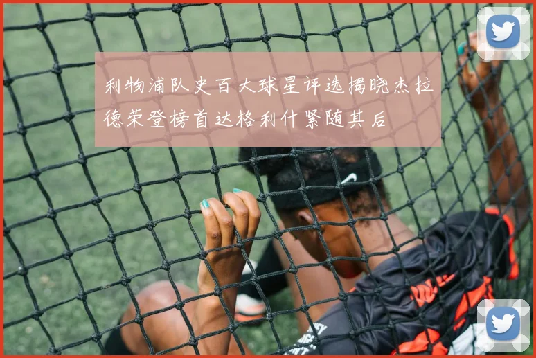 利物浦队史百大球星评选揭晓杰拉德荣登榜首达格利什紧随其后
