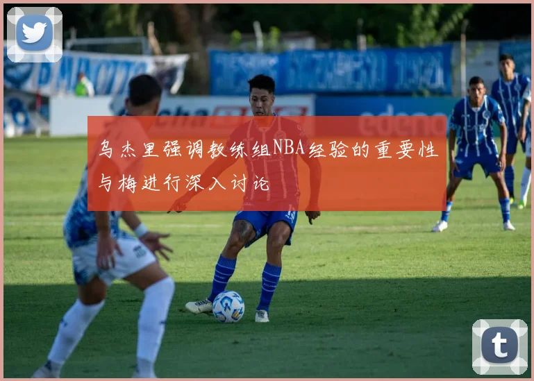 乌杰里强调教练组NBA经验的重要性与梅进行深入讨论